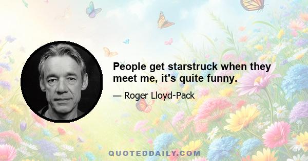 People get starstruck when they meet me, it's quite funny.