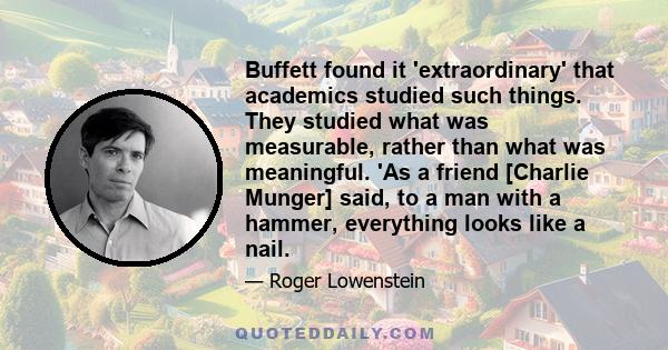 Buffett found it 'extraordinary' that academics studied such things. They studied what was measurable, rather than what was meaningful. 'As a friend [Charlie Munger] said, to a man with a hammer, everything looks like a 