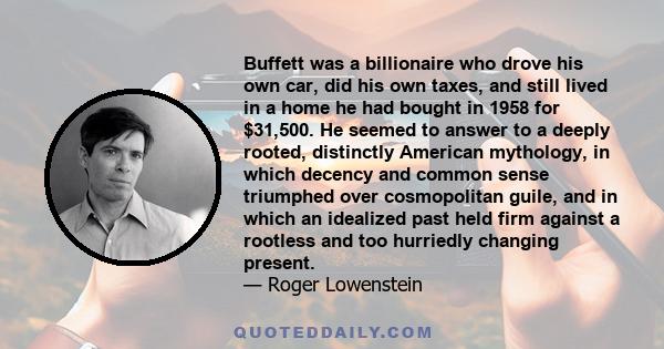 Buffett was a billionaire who drove his own car, did his own taxes, and still lived in a home he had bought in 1958 for $31,500. He seemed to answer to a deeply rooted, distinctly American mythology, in which decency