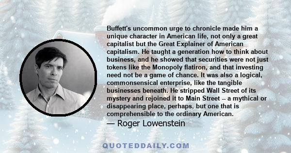 Buffett's uncommon urge to chronicle made him a unique character in American life, not only a great capitalist but the Great Explainer of American capitalism. He taught a generation how to think about business, and he