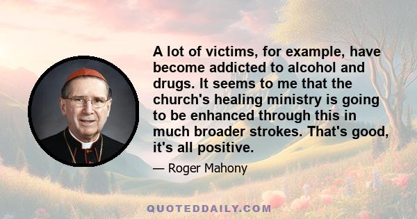 A lot of victims, for example, have become addicted to alcohol and drugs. It seems to me that the church's healing ministry is going to be enhanced through this in much broader strokes. That's good, it's all positive.