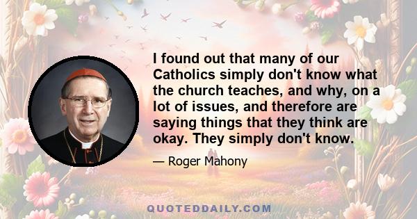 I found out that many of our Catholics simply don't know what the church teaches, and why, on a lot of issues, and therefore are saying things that they think are okay. They simply don't know.