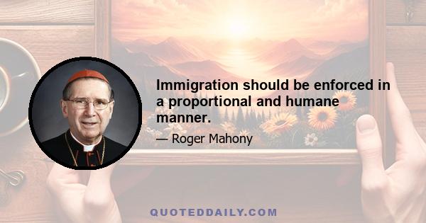 Immigration should be enforced in a proportional and humane manner.