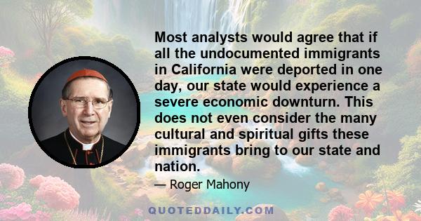 Most analysts would agree that if all the undocumented immigrants in California were deported in one day, our state would experience a severe economic downturn. This does not even consider the many cultural and