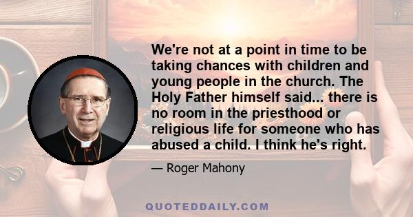 We're not at a point in time to be taking chances with children and young people in the church. The Holy Father himself said... there is no room in the priesthood or religious life for someone who has abused a child. I