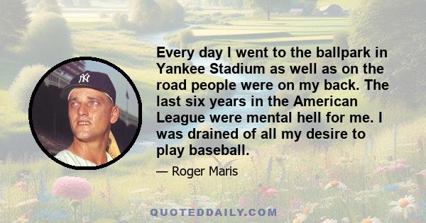 Every day I went to the ballpark in Yankee Stadium as well as on the road people were on my back. The last six years in the American League were mental hell for me. I was drained of all my desire to play baseball.