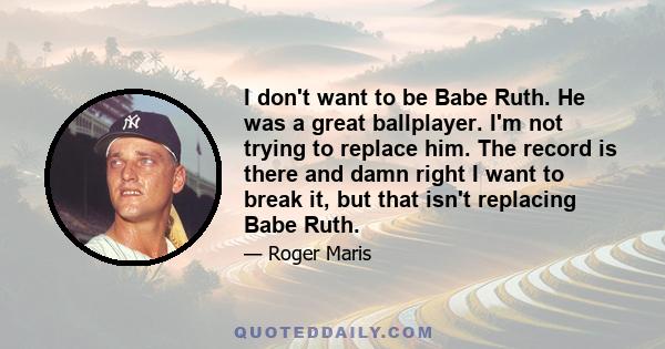 I don't want to be Babe Ruth. He was a great ballplayer. I'm not trying to replace him. The record is there and damn right I want to break it, but that isn't replacing Babe Ruth.