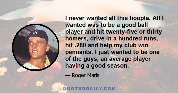 I never wanted all this hoopla. All I wanted was to be a good ball player and hit twenty-five or thirty homers, drive in a hundred runs, hit .280 and help my club win pennants. I just wanted to be one of the guys, an