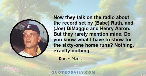 Now they talk on the radio about the record set by (Babe) Ruth, and (Joe) DiMaggio and Henry Aaron. But they rarely mention mine. Do you know what I have to show for the sixty-one home runs? Nothing, exactly nothing.