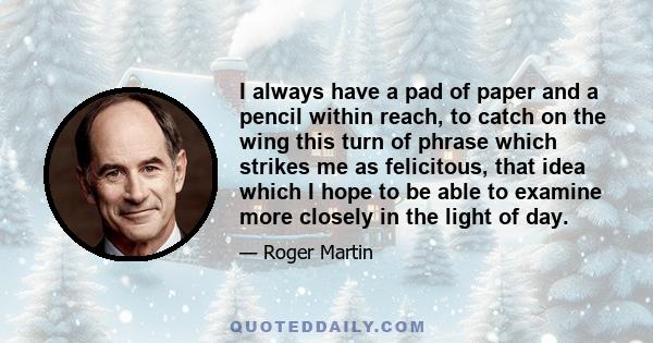 I always have a pad of paper and a pencil within reach, to catch on the wing this turn of phrase which strikes me as felicitous, that idea which I hope to be able to examine more closely in the light of day.