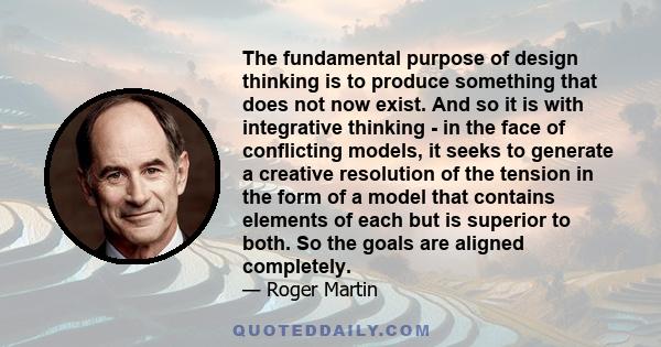 The fundamental purpose of design thinking is to produce something that does not now exist. And so it is with integrative thinking - in the face of conflicting models, it seeks to generate a creative resolution of the