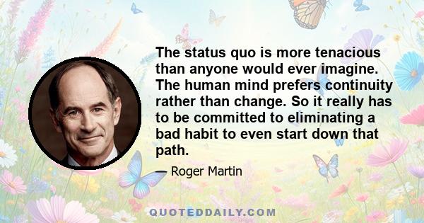 The status quo is more tenacious than anyone would ever imagine. The human mind prefers continuity rather than change. So it really has to be committed to eliminating a bad habit to even start down that path.