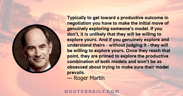 Typically to get toward a productive outcome in negotiation you have to make the initial move of genuinely exploring someone's model. If you don't, it is unlikely that they will be willing to explore yours. And if you