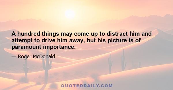 A hundred things may come up to distract him and attempt to drive him away, but his picture is of paramount importance.