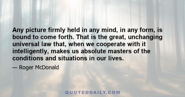 Any picture firmly held in any mind, in any form, is bound to come forth. That is the great, unchanging universal law that, when we cooperate with it intelligently, makes us absolute masters of the conditions and