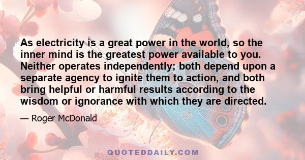 As electricity is a great power in the world, so the inner mind is the greatest power available to you. Neither operates independently; both depend upon a separate agency to ignite them to action, and both bring helpful 