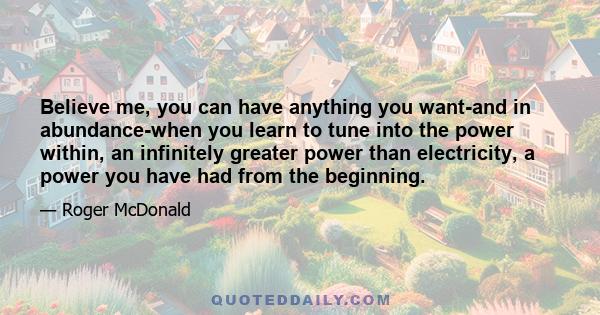 Believe me, you can have anything you want-and in abundance-when you learn to tune into the power within, an infinitely greater power than electricity, a power you have had from the beginning.