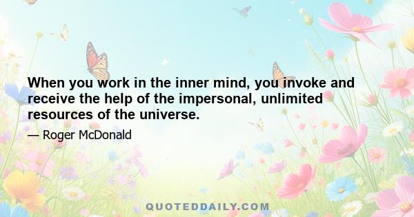 When you work in the inner mind, you invoke and receive the help of the impersonal, unlimited resources of the universe.