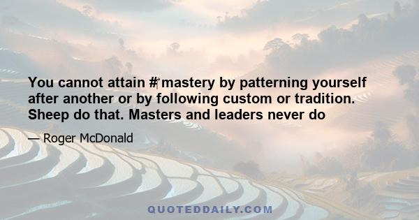 You cannot attain #‎ mastery by patterning yourself after another or by following custom or tradition. Sheep do that. Masters and leaders never do