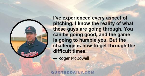 I've experienced every aspect of pitching. I know the reality of what these guys are going through. You can be going good, and the game is going to humble you. But the challenge is how to get through the difficult times.