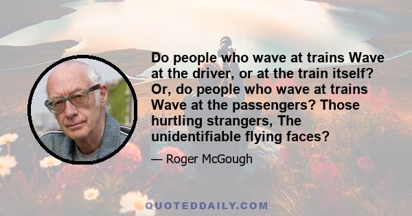 Do people who wave at trains Wave at the driver, or at the train itself? Or, do people who wave at trains Wave at the passengers? Those hurtling strangers, The unidentifiable flying faces?