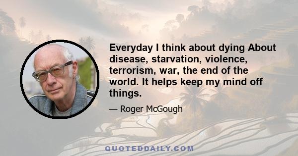 Everyday I think about dying About disease, starvation, violence, terrorism, war, the end of the world. It helps keep my mind off things.