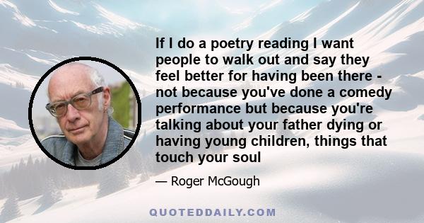 If I do a poetry reading I want people to walk out and say they feel better for having been there - not because you've done a comedy performance but because you're talking about your father dying or having young