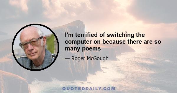 I'm terrified of switching the computer on because there are so many poems