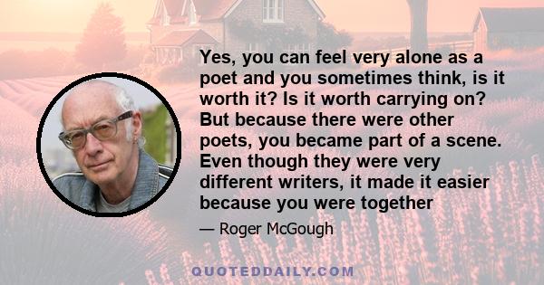 Yes, you can feel very alone as a poet and you sometimes think, is it worth it? Is it worth carrying on? But because there were other poets, you became part of a scene. Even though they were very different writers, it