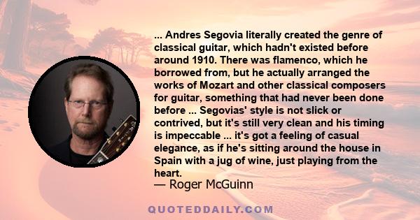 ... Andres Segovia literally created the genre of classical guitar, which hadn't existed before around 1910. There was flamenco, which he borrowed from, but he actually arranged the works of Mozart and other classical