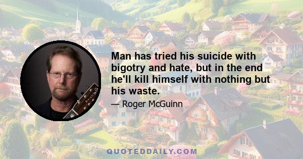 Man has tried his suicide with bigotry and hate, but in the end he'll kill himself with nothing but his waste.