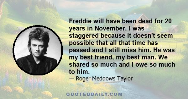 Freddie will have been dead for 20 years in November. I was staggered because it doesn't seem possible that all that time has passed and I still miss him. He was my best friend, my best man. We shared so much and I owe