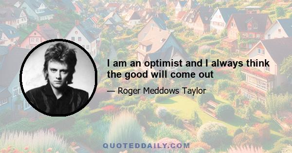 I am an optimist and I always think the good will come out