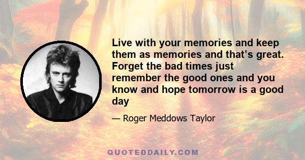 Live with your memories and keep them as memories and that’s great. Forget the bad times just remember the good ones and you know and hope tomorrow is a good day