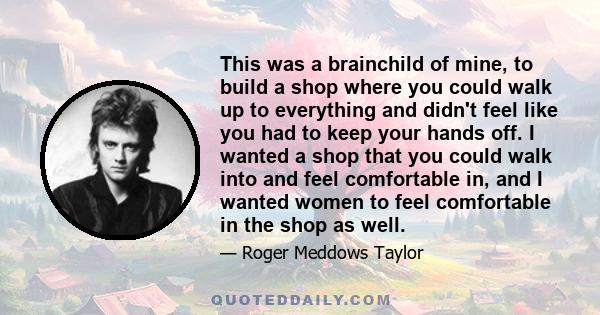 This was a brainchild of mine, to build a shop where you could walk up to everything and didn't feel like you had to keep your hands off. I wanted a shop that you could walk into and feel comfortable in, and I wanted