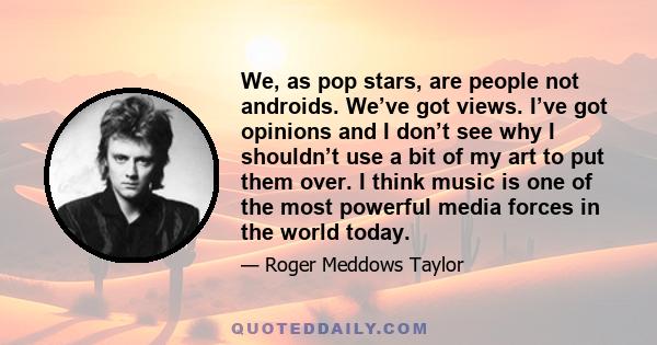 We, as pop stars, are people not androids. We’ve got views. I’ve got opinions and I don’t see why I shouldn’t use a bit of my art to put them over. I think music is one of the most powerful media forces in the world