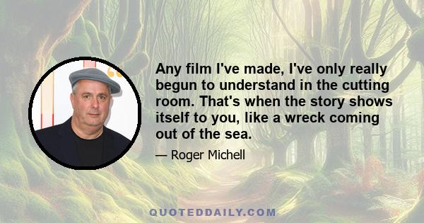Any film I've made, I've only really begun to understand in the cutting room. That's when the story shows itself to you, like a wreck coming out of the sea.