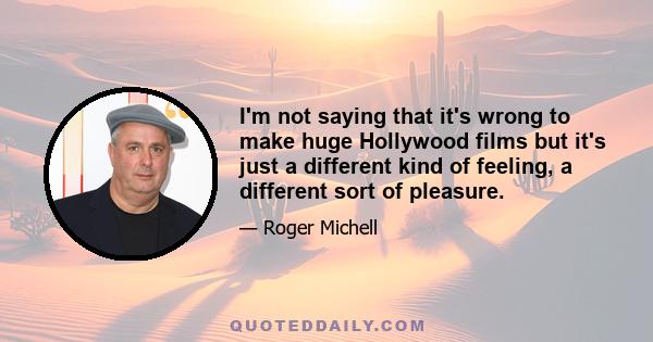 I'm not saying that it's wrong to make huge Hollywood films but it's just a different kind of feeling, a different sort of pleasure.