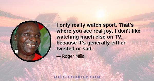 I only really watch sport. That's where you see real joy. I don't like watching much else on TV, because it's generally either twisted or sad.