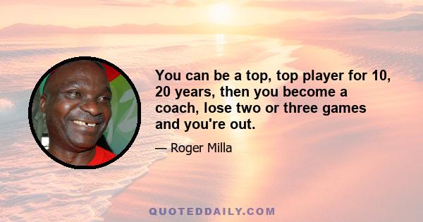 You can be a top, top player for 10, 20 years, then you become a coach, lose two or three games and you're out.