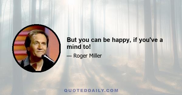 But you can be happy, if you've a mind to!