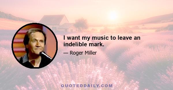 I want my music to leave an indelible mark.