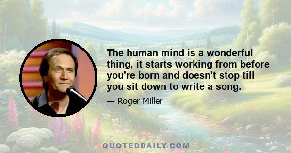 The human mind is a wonderful thing, it starts working from before you're born and doesn't stop till you sit down to write a song.