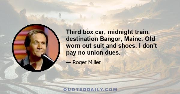 Third box car, midnight train, destination Bangor, Maine. Old worn out suit and shoes, I don't pay no union dues.