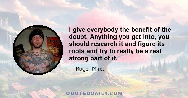 I give everybody the benefit of the doubt. Anything you get into, you should research it and figure its roots and try to really be a real strong part of it.