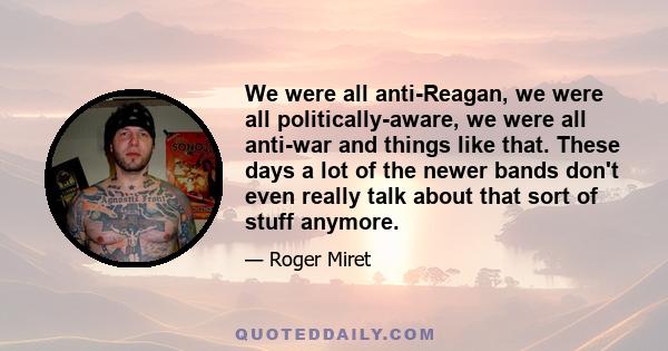 We were all anti-Reagan, we were all politically-aware, we were all anti-war and things like that. These days a lot of the newer bands don't even really talk about that sort of stuff anymore.