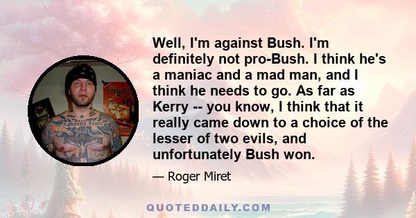 Well, I'm against Bush. I'm definitely not pro-Bush. I think he's a maniac and a mad man, and I think he needs to go. As far as Kerry -- you know, I think that it really came down to a choice of the lesser of two evils, 