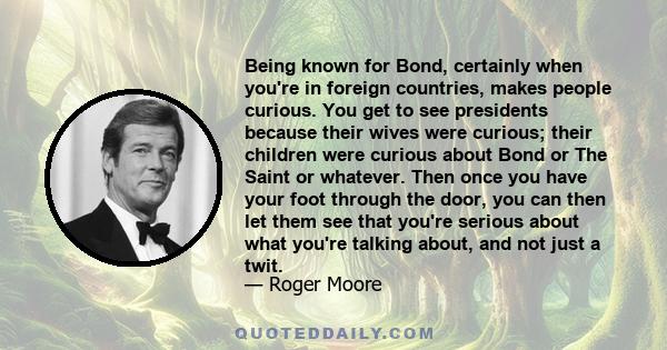 Being known for Bond, certainly when you're in foreign countries, makes people curious. You get to see presidents because their wives were curious; their children were curious about Bond or The Saint or whatever. Then