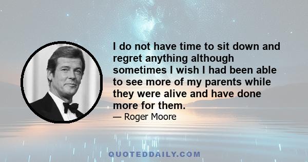 I do not have time to sit down and regret anything although sometimes I wish I had been able to see more of my parents while they were alive and have done more for them.