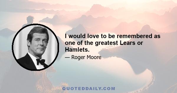 I would love to be remembered as one of the greatest Lears or Hamlets.